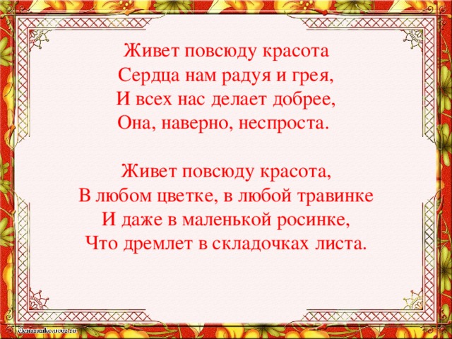 Живет повсюду красота  Сердца нам радуя и грея,  И всех нас делает добрее,  Она, наверно, неспроста.   Живет повсюду красота,  В любом цветке, в любой травинке  И даже в маленькой росинке,  Что дремлет в складочках листа.   