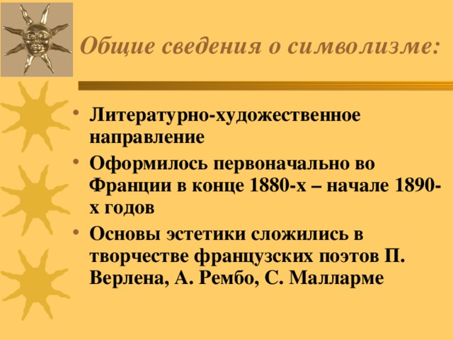 Общие сведения о символизме: Литературно-художественное направление Оформилось первоначально во Франции в конце 1880-х – начале 1890-х годов Основы эстетики сложились в творчестве французских поэтов П. Верлена, А. Рембо, С. Малларме 