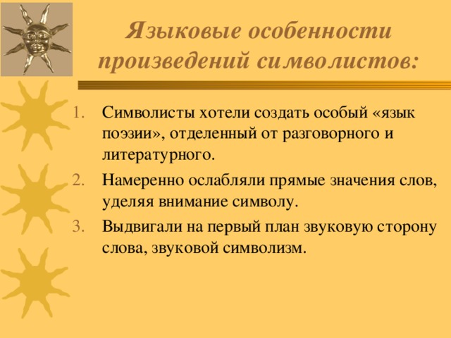 Языковые особенности произведений символистов: Символисты хотели создать особый «язык поэзии», отделенный от разговорного и литературного. Намеренно ослабляли прямые значения слов, уделяя внимание символу. Выдвигали на первый план звуковую сторону слова, звуковой символизм. 