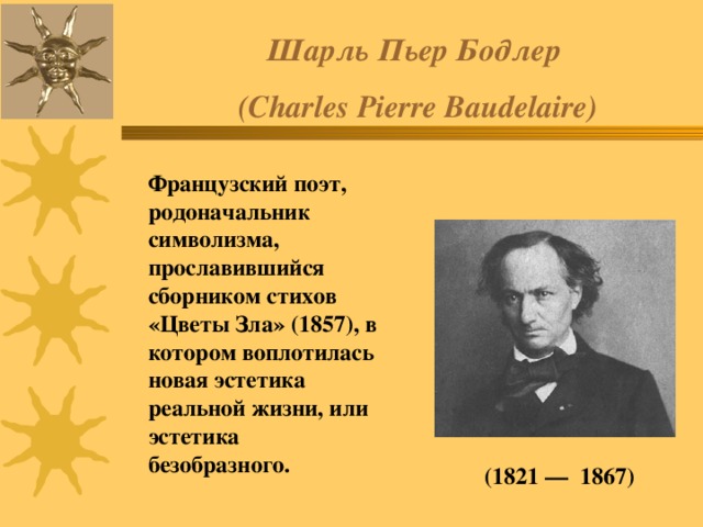 Шарль  Пьер  Бодлер  (Charles Pierre Baudelaire) Французский поэт, родоначальник символизма, прославившийся сборником стихов «Цветы Зла» (1857), в котором воплотилась новая эстетика реальной жизни, или эстетика безобразного. (1821 — 1867) 