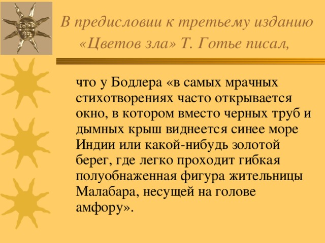 В предисловии к третьему изданию «Цветов зла» Т. Готье писал,   что у Бодлера «в самых мрачных стихотворениях часто открывается окно, в котором вместо черных труб и дымных крыш виднеется синее море Индии или какой-нибудь золотой берег, где легко проходит гибкая полуобнаженная фигура жительницы Малабара, несущей на голове амфору». 