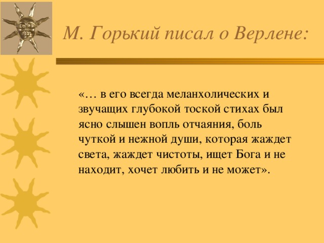 М. Горький писал о Верлене: «… в его всегда меланхолических и звучащих глубокой тоской стихах был ясно слышен вопль отчаяния, боль чуткой и нежной души, которая жаждет света, жаждет чистоты, ищет Бога и не находит, хочет любить и не может». 