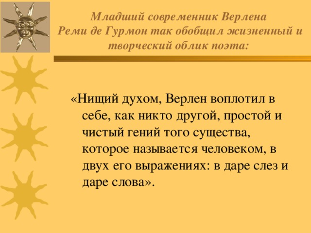 Младший современник Верлена  Реми де Гурмон так обобщил жизненный и творческий облик поэта: «Нищий духом, Верлен воплотил в себе, как никто другой, простой и чистый гений того существа, которое называется человеком, в двух его выражениях: в даре слез и даре слова». 