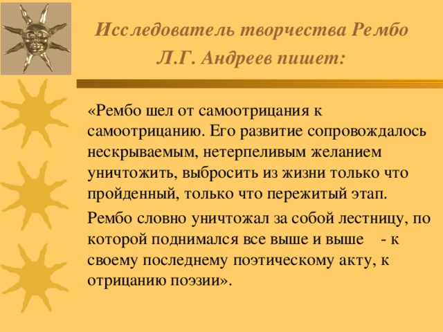 Исследователь творчества Рембо  Л.Г. Андреев пишет:   «Рембо шел от самоотрицания к самоотрицанию. Его развитие сопровождалось нескрываемым, нетерпеливым желанием уничтожить, выбросить из жизни только что пройденный, только что пережитый этап.  Рембо словно уничтожал за собой лестницу, по которой поднимался все выше и выше  - к своему последнему поэтическому акту, к отрицанию поэзии». 