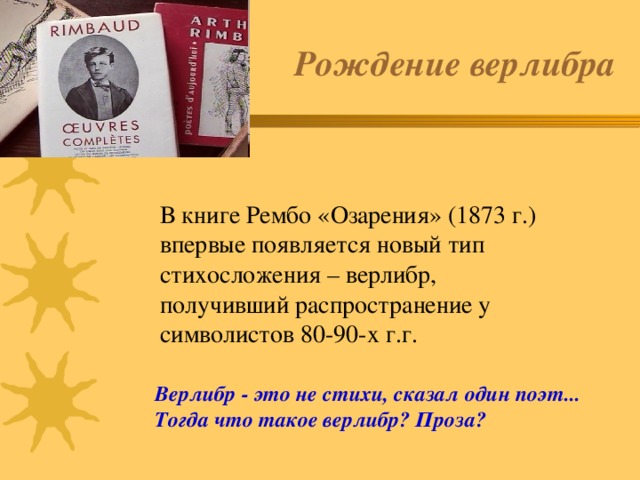 Рождение верлибра В книге Рембо «Озарения» (1873 г.) впервые появляется новый тип стихосложения – верлибр, получивший распространение у символистов 80-90-х г.г. Верлибр - это не стихи, сказал один поэт... Тогда что такое верлибр? Проза? 