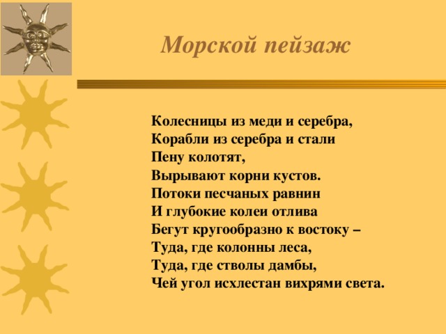  Морской пейзаж    Колесницы из меди и серебра,  Корабли из серебра и стали   Пену колотят,  Вырывают корни кустов.  Потоки песчаных равнин  И глубокие колеи отлива  Бегут кругообразно к востоку –  Туда, где колонны леса,  Туда, где стволы дамбы,  Чей угол исхлестан вихрями света. 