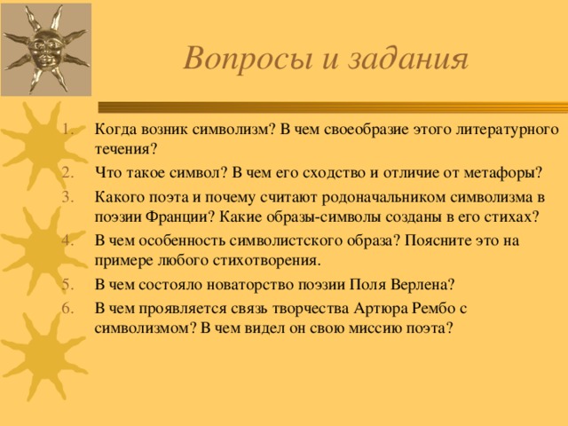 Вопросы и задания Когда возник символизм? В чем своеобразие этого литературного течения? Что такое символ? В чем его сходство и отличие от метафоры? Какого поэта и почему считают родоначальником символизма в поэзии Франции? Какие образы-символы созданы в его стихах? В чем особенность символистского образа? Поясните это на примере любого стихотворения. В чем состояло новаторство поэзии Поля Верлена? В чем проявляется связь творчества Артюра Рембо с символизмом? В чем видел он свою миссию поэта? 