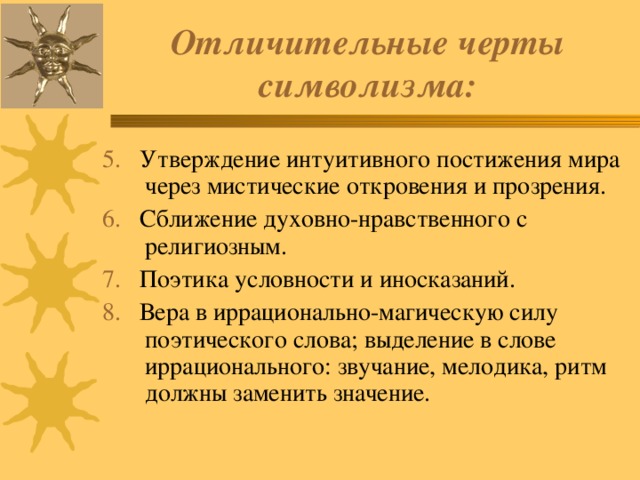 Отличительные черты символизма: 5. Утверждение интуитивного постижения мира через мистические откровения и прозрения. 6. Сближение духовно-нравственного с религиозным. 7. Поэтика условности и иносказаний. 8. Вера в иррационально-магическую силу поэтического слова; выделение в слове иррационального: звучание, мелодика, ритм должны заменить значение. 