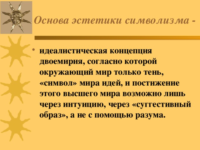 Основа эстетики символизма - идеалистическая концепция двоемирия, согласно которой окружающий мир только тень, «символ» мира идей, и постижение этого высшего мира возможно лишь через интуицию, через «суггестивный образ», а не с помощью разума. 