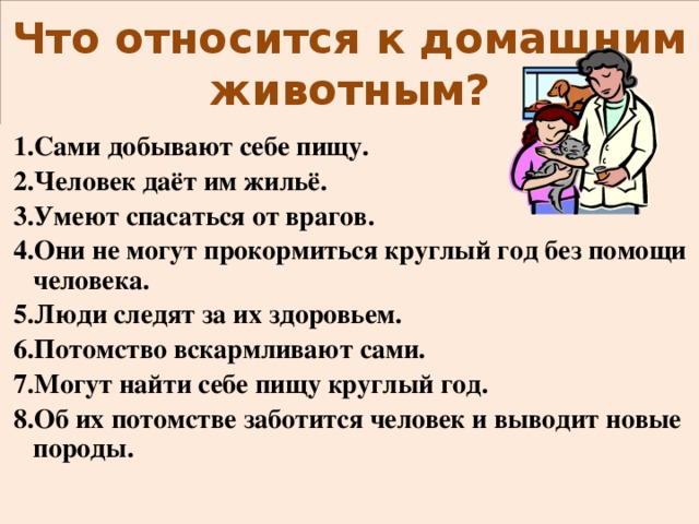 Что относится к домашним животным?  1.Сами добывают себе пищу.  2.Человек даёт им жильё.  3.Умеют спасаться от врагов.  4.Они не могут прокормиться круглый год без помощи человека.  5.Люди следят за их здоровьем.  6.Потомство вскармливают сами.  7.Могут найти себе пищу круглый год.  8.Об их потомстве заботится человек и выводит новые породы.  