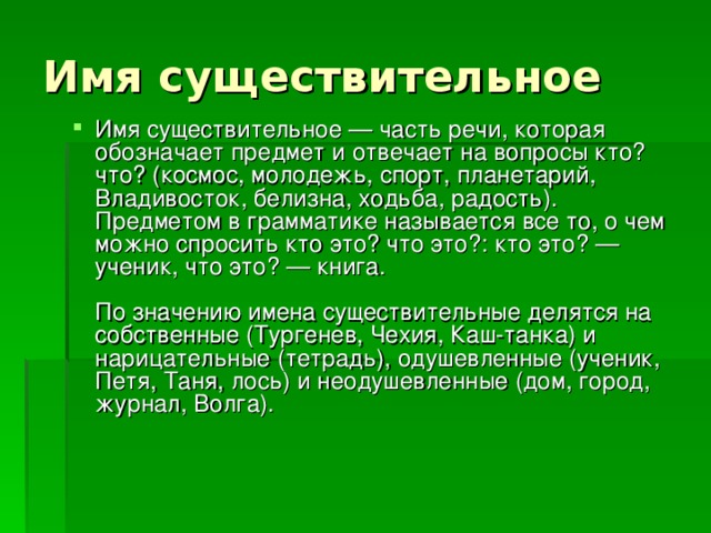 Имя существительное Имя существительное — часть речи, которая обозначает предмет и отвечает на вопросы кто? что? (космос, молодежь, спорт, планетарий, Владивосток, белизна, ходьба, радость). Предметом в грамматике называется все то, о чем можно спросить кто это? что это?: кто это? — ученик, что это? — книга.   По значению имена существительные делятся на собственные (Тургенев, Чехия, Каш-танка) и нарицательные (тетрадь), одушевленные (ученик, Петя, Таня, лось) и неодушевленные (дом, город, журнал, Волга).    