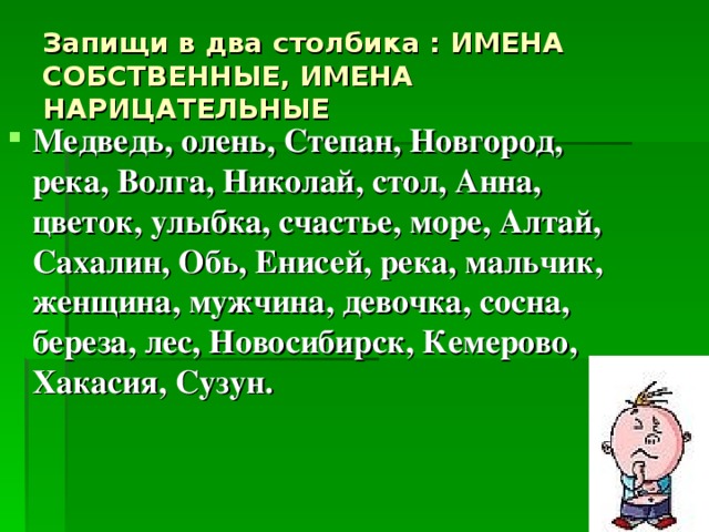 Запищи в два столбика : ИМЕНА СОБСТВЕННЫЕ, ИМЕНА НАРИЦАТЕЛЬНЫЕ Медведь, олень, Степан, Новгород, река, Волга, Николай, стол, Анна, цветок, улыбка, счастье, море, Алтай, Сахалин, Обь, Енисей, река, мальчик, женщина, мужчина, девочка, сосна, береза, лес, Новосибирск, Кемерово, Хакасия, Сузун. 