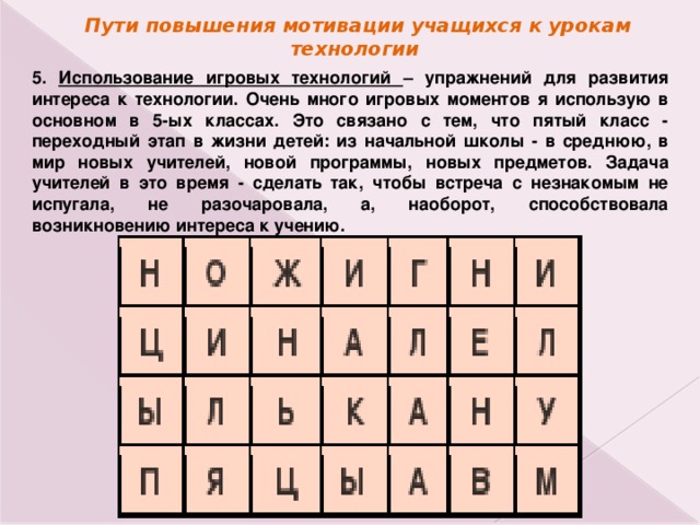 Пути повышения мотивации учащихся к урокам технологии 5. Использование игровых технологий – упражнений для развития интереса к технологии. Очень много игровых моментов я использую в основном в 5-ых классах. Это связано с тем, что пятый класс - переходный этап в жизни детей: из начальной школы - в среднюю, в мир новых учителей, новой программы, новых предметов. Задача учителей в это время - сделать так, чтобы встреча с незнакомым не испугала, не разочаровала, а, наоборот, способствовала возникновению интереса к учению. 