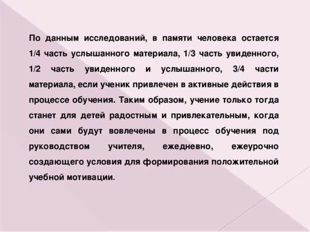 По данным исследований, в памяти человека остается 1/4 часть услышанного материала, 1/3 часть увиденного, 1/2 часть увиденного и услышанного, 3/4 части материала, если ученик привлечен в активные действия в процессе обучения. Таким образом, учение только тогда станет для детей радостным и привлекательным, когда они сами будут вовлечены в процесс обучения под руководством учителя, ежедневно, ежеурочно создающего условия для формирования положительной учебной мотивации . 