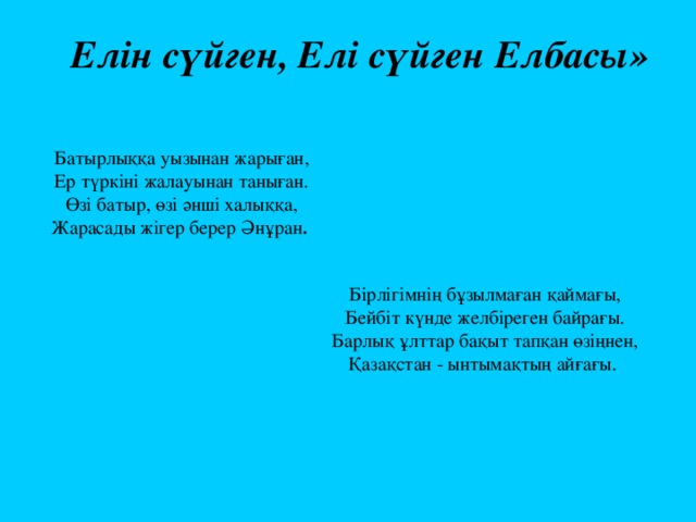 Елін сүйген, Елі сүйген Елбасы»  Батырлыққа уызынан жарыған,  Ер түркіні жалауынан таныған.  Өзі батыр, өзі әнші халыққа,  Жарасады жігер берер Әнұран . Бірлігімнің бұзылмаған қаймағы,  Бейбіт күнде желбіреген байрағы.  Барлық ұлттар бақыт тапқан өзіңнен,  Қазақстан - ынтымақтың айғағы. 