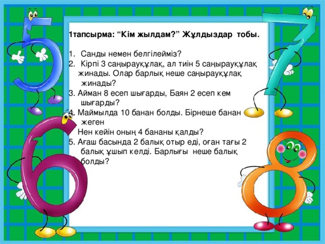 1тапсырма: “Кім жылдам?” Жұлдыздар тобы.  Санды немен белгілейміз? Кірпі 3 саңырауқұлақ, ал тиін 5 саңырауқұлақ  жинады. Олар барлық неше саңырауқұлақ жинады? 3. Айман 8 есеп шығарды, Баян 2 есеп кем шығарды? 4. Маймылда 10 банан болды. Бірнеше банан жеген  Нен кейін оның 4 бананы қалды? 5. Ағаш басында 2 балық отыр еді, оған тағы 2 балық ұшып келді. Барлығы неше балық болды? 