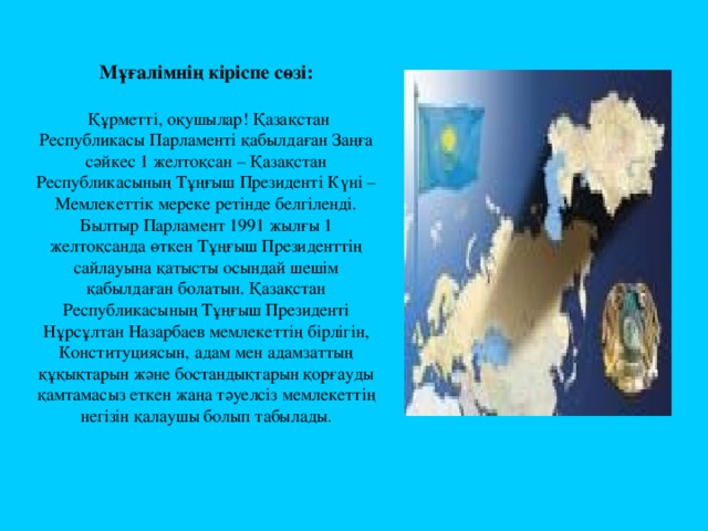 Мұғалімнің кіріспе сөзі:    Құрметті, оқушылар! Қазақстан Республикасы Парламенті қабылдаған Заңға сәйкес 1 желтоқсан – Қазақстан Республикасының Тұңғыш Президенті Күні – Мемлекеттік мереке ретінде белгіленді. Былтыр Парламент 1991 жылғы 1 желтоқсанда өткен Тұңғыш Президенттің сайлауына қатысты осындай шешім қабылдаған болатын. Қазақстан Республикасының Тұңғыш Президенті Нұрсұлтан Назарбаев мемлекеттің бірлігін, Конституциясын, адам мен адамзаттың құқықтарын және бостандықтарын қорғауды қамтамасыз еткен жаңа тәуелсіз мемлекеттің негізін қалаушы болып табылады .   