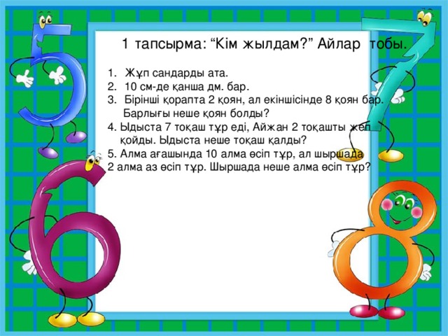 1 тапсырма: “Кім жылдам?” Айлар тобы. Жұп сандарды ата. 10 см-де қанша дм. бар. Бірінші қорапта 2 қоян, ал екіншісінде 8 қоян бар.  Барлығы неше қоян болды? 4. Ыдыста 7 тоқаш тұр еді, Айжан 2 тоқашты жеп  қойды. Ыдыста неше тоқаш қалды? 5. Алма ағашында 10 алма өсіп тұр, ал шыршада 2 алма аз өсіп тұр. Шыршада неше алма өсіп тұр? 
