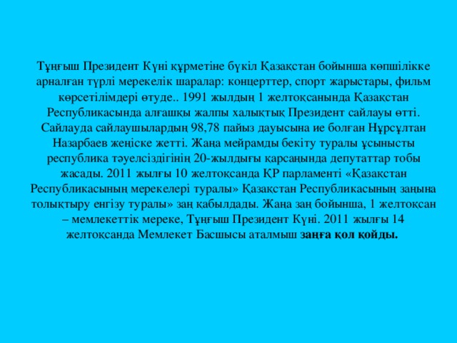 Тұңғыш Президент Күні құрметіне бүкіл Қазақстан бойынша көпшілікке арналған түрлі мерекелік шаралар: концерттер, спорт жарыстары, фильм көрсетілімдері өтуде.. 1991 жылдың 1 желтоқсанында Қазақстан Республикасында алғашқы жалпы халықтық Президент сайлауы өтті. Сайлауда сайлаушылардың 98,78 пайыз дауысына ие болған Нұрсұлтан Назарбаев жеңіске жетті. Жаңа мейрамды бекіту туралы ұсынысты республика тәуелсіздігінің 20-жылдығы қарсаңында депутаттар тобы жасады. 2011 жылғы 10 желтоқсанда ҚР парламенті «Қазақстан Республикасының мерекелері туралы» Қазақстан Республикасының заңына толықтыру енгізу туралы» заң қабылдады. Жаңа заң бойынша, 1 желтоқсан – мемлекеттік мереке, Тұңғыш Президент Күні. 2011 жылғы 14 желтоқсанда Мемлекет Басшысы аталмыш заңға қол қойды.    