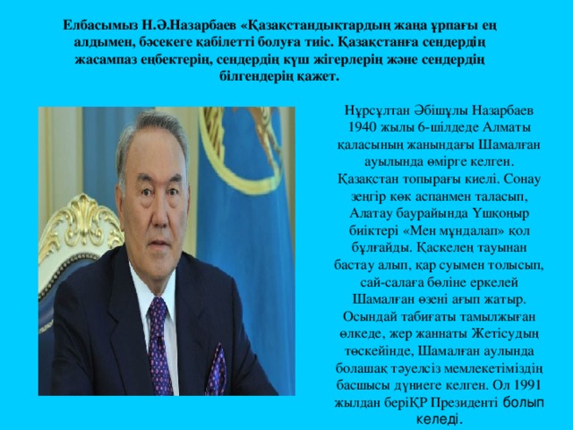 Елбасымыз Н.Ә.Назарбаев «Қазақстандықтардың жаңа ұрпағы ең алдымен, бәсекеге қабілетті болуға тиіс. Қазақстанға сендердің жасампаз еңбектерің, сендердің күш жігерлерің және сендердің білгендерің қажет. Нұрсұлтан Әбішұлы Назарбаев 1940 жылы 6-шілдеде Алматы қаласының жанындағы Шамалған ауылында өмірге келген. Қазақстан топырағы киелі. Сонау зеңгір көк аспанмен таласып, Алатау баурайында Үшқоңыр биіктері «Мен мұндалап» қол бұлғайды. Қаскелең тауынан бастау алып, қар суымен толысып, сай-салаға бөліне еркелей Шамалған өзені ағып жатыр. Осындай табиғаты тамылжыған өлкеде, жер жаннаты Жетісудың төскейінде, Шамалған аулында болашақ тәуелсіз мемлекетіміздің басшысы дүниеге келген. Ол 1991 жылдан беріҚР Президенті болып келеді. 