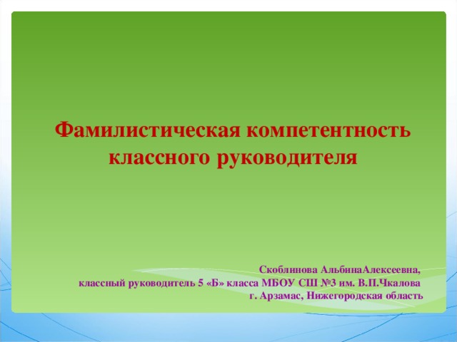   Фамилистическая компетентность классного руководителя Скоблинова АльбинаАлексеевна, классный руководитель 5 «Б» класса МБОУ СШ №3 им. В.П.Чкалова г. Арзамас, Нижегородская область  