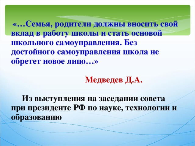  «…Семья, родители должны вносить свой вклад в работу школы и стать основой школьного самоуправления. Без достойного самоуправления школа не обретет новое лицо…»     Медведев Д.А.   Из выступления на заседании совета при президенте РФ по науке, технологии и образованию 