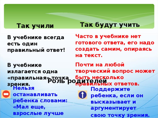 Так будут учить  Так учили Часто в учебнике нет готового ответа, его надо создать самим, опираясь на текст. Почти на любой творческий вопрос может быть несколько правильных ответов. В учебнике всегда есть один правильный ответ!    В учебнике излагается одна «правильная» точка зрения. Роль родителей Нельзя останавливать ребенка словами: «Мал еще, взрослые лучше знают!»  Поддержите ребенка, если он высказывает и аргументирует свою точку зрения.  