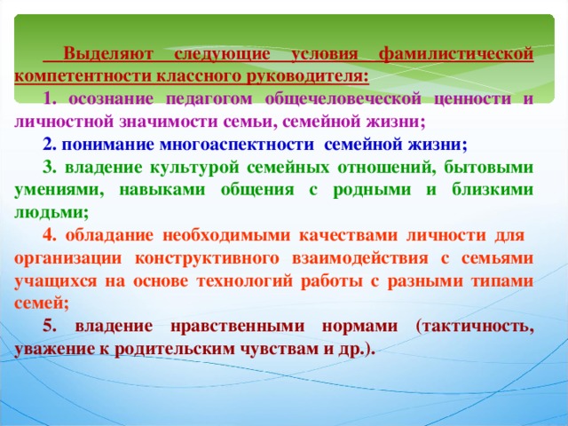  Выделяют следующие условия фамилистической компетентности классного руководителя: 1. осознание педагогом общечеловеческой ценности и личностной значимости семьи, семейной жизни; 2. понимание многоаспектности семейной жизни; 3. владение культурой семейных отношений, бытовыми умениями, навыками общения с родными и близкими людьми; 4. обладание необходимыми качествами личности для организации конструктивного взаимодействия с семьями учащихся на основе технологий работы с разными типами семей; 5. владение нравственными нормами (тактичность, уважение к родительским чувствам и др.). 