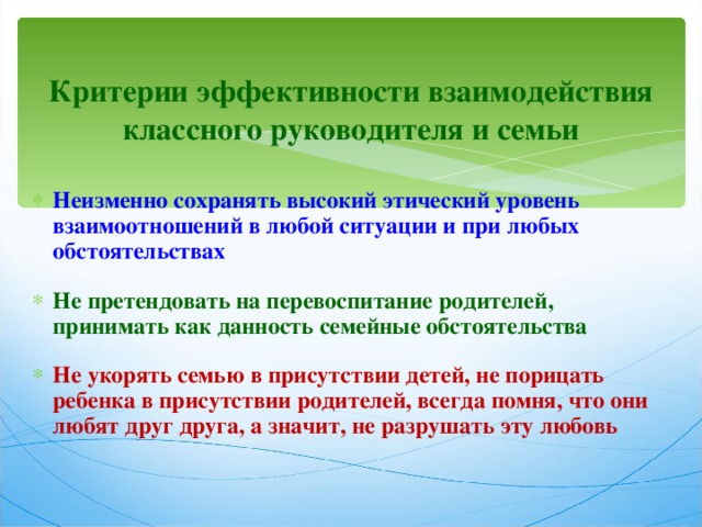 Критерии эффективности взаимодействия классного руководителя и семьи Неизменно сохранять высокий этический уровень взаимоотношений в любой ситуации и при любых обстоятельствах  Не претендовать на перевоспитание родителей, принимать как данность семейные обстоятельства  Не укорять семью в присутствии детей, не порицать ребенка в присутствии родителей, всегда помня, что они любят друг друга, а значит, не разрушать эту любовь 