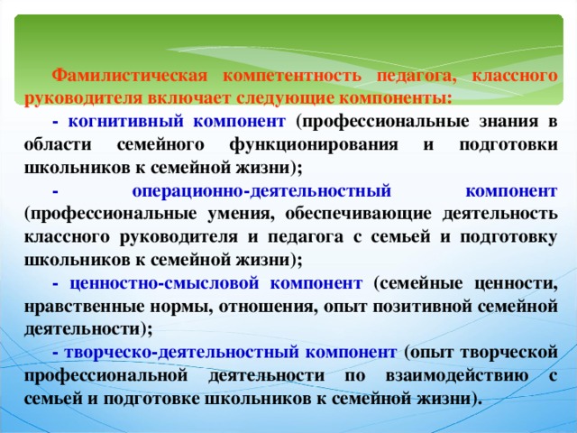 Фамилистическая компетентность педагога, классного руководителя включает следующие компоненты: - когнитивный компонент (профессиональные знания в области семейного функционирования и подготовки школьников к семейной жизни); - операционно-деятельностный компонент (профессиональные умения, обеспечивающие деятельность классного руководителя и педагога с семьей и подготовку школьников к семейной жизни); - ценностно-смысловой компонент (семейные ценности, нравственные нормы, отношения, опыт позитивной семейной деятельности); - творческо-деятельностный компонент (опыт творческой профессиональной деятельности по взаимодействию с семьей и подготовке школьников к семейной жизни). 