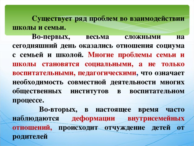  Существует ряд проблем во взаимодействии школы и семьи.  Во-первых, весьма сложными на сегодняшний день оказались отношения социума с семьей и школой. Многие проблемы семьи и школы становятся социальными, а не только воспитательными, педагогическими , что означает необходимость совместной деятельности многих общественных институтов в воспитательном процессе.   Во-вторых, в настоящее время часто наблюдаются деформации внутрисемейных отношений, происходит отчуждение детей от родителей 