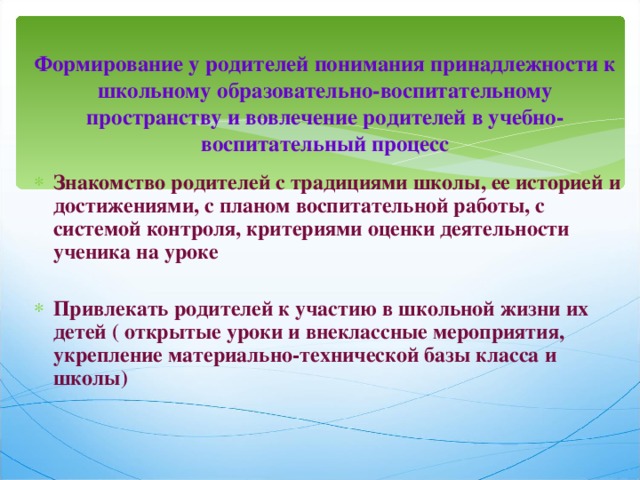  Формирование у родителей понимания принадлежности к школьному образовательно-воспитательному пространству и вовлечение родителей в учебно-воспитательный процесс   Знакомство родителей с традициями школы, ее историей и достижениями, с планом воспитательной работы, с системой контроля, критериями оценки деятельности ученика на уроке  Привлекать родителей к участию в школьной жизни их детей ( открытые уроки и внеклассные мероприятия, укрепление материально-технической базы класса и школы)  