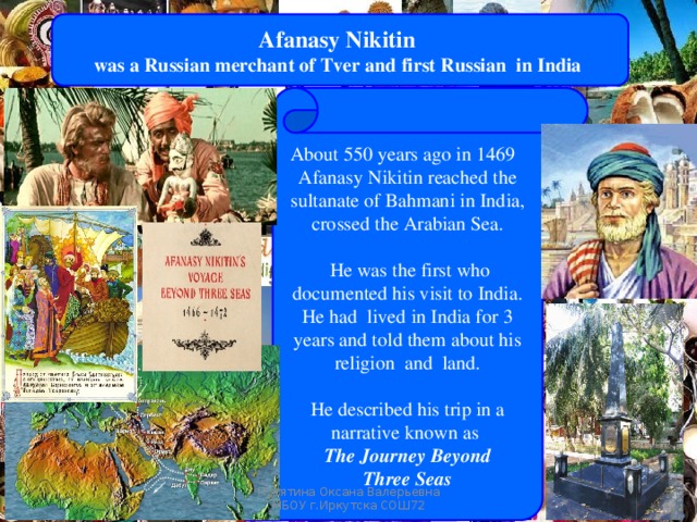Afanasy Nikitin was a Russian merchant of Tver and first Russian  in India About 550 years ago in 1469   Afanasy Nikitin reached the sultanate of Bahmani in India, crossed the Arabian Sea.  He was the first who documented his visit to India. He had lived in India for 3 years and told them about his religion and land.   He described his trip in a narrative known as  The Journey Beyond  Three Seas   Russians steps in India Путятина Оксана Валерьевна МБОУ г.Иркутска СОШ72 