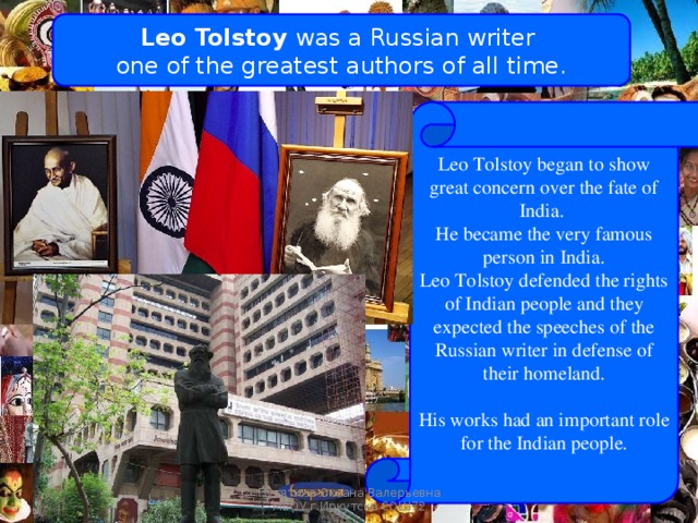 Leo Tolstoy was a Russian writer one of the greatest authors of all time. Leo Tolstoy began to show great concern over the fate of India. He became the very famous person in India. Leo Tolstoy defended the rights of Indian people and they expected the speeches of the Russian writer in defense of their homeland. His works had an important role for the Indian people. Russians steps in India Путятина Оксана Валерьевна МБОУ г.Иркутска СОШ72 