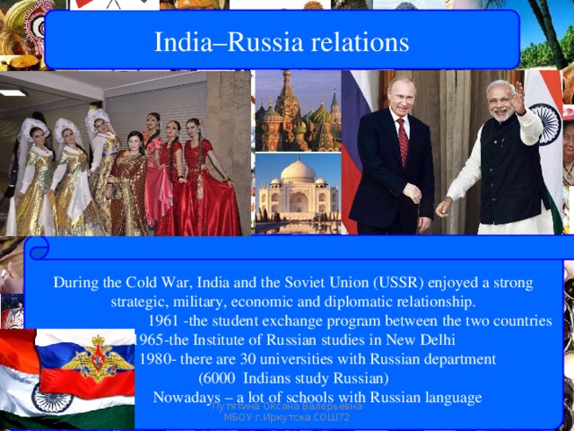 India–Russia relations During the Cold War, India and the Soviet Union (USSR) enjoyed a strong strategic, military, economic and diplomatic relationship.  1961 -the student exchange program between the two countries -the Institute of Russian studies in New Delhi  1980- there are 30 universities with Russian department (6000 Indians study Russian)  Nowadays – a lot of schools with Russian language Путятина Оксана Валерьевна МБОУ г.Иркутска СОШ72 