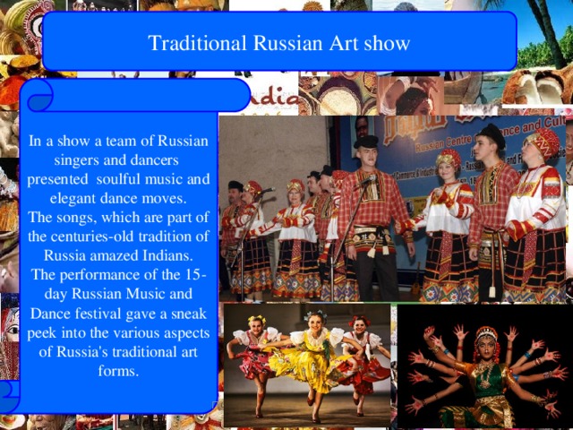 Traditional Russian Art show In a show a team of Russian singers and dancers presented soulful music and elegant dance moves. The songs, which are part of the centuries-old tradition of Russia amazed Indians. The performance of the 15-day Russian Music and Dance festival gave a sneak peek into the various aspects of Russia's traditional art forms. Путятина Оксана Валерьевна МБОУ г.Иркутска СОШ72 