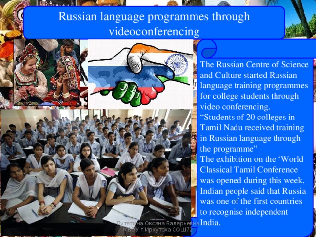 Russian language programmes through videoconferencing The Russian Centre of Science and Culture started Russian language training programmes for college students through video conferencing. “ Students of 20 colleges in Tamil Nadu received training in Russian language through the programme” The exhibition on the ‘World Classical Tamil Conference was opened during this week. Indian people said that Russia was one of the first countries to recognise independent India. Russians steps in India Путятина Оксана Валерьевна МБОУ г.Иркутска СОШ72 
