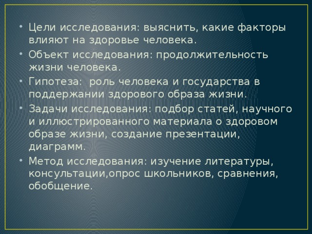 Цели исследования: выяснить, какие факторы влияют на здоровье человека. Объект исследования: продолжительность жизни человека. Гипотеза: роль человека и государства в поддержании здорового образа жизни. Задачи исследования: подбор статей, научного и иллюстрированного материала о здоровом образе жизни, создание презентации, диаграмм. Метод исследования: изучение литературы, консультации,опрос школьников, сравнения, обобщение.