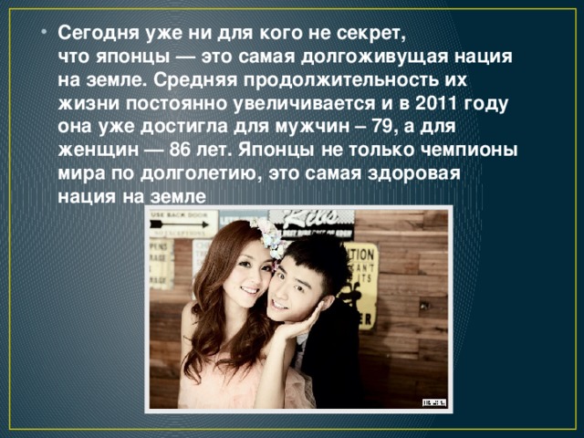 Сегодня уже ни для кого не секрет, что японцы — это самая долгоживущая нация на земле. Средняя продолжительность их жизни постоянно увеличивается и в 2011 году она уже достигла для мужчин – 79, а для женщин — 86 лет. Японцы не только чемпионы мира по долголетию, это самая здоровая нация на земле