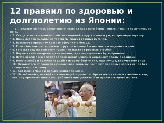12 праваил по здоровью и долглолетию из Японии: 1. Придерживайтесь следующего правила Хара хати бумнэ: ешьте, пока не насытитесь на 80 %. 2. Следите за размером порций: накладывайте еду в маленькую, но красивую тарелку. 3. Пищу пережевывайте не торопясь, смакуя каждый кусочек. 4. Возьмите в привычку красиво оформлять блюда. 5. Ешьте больше рыбы, свежих фруктов и овощей и меньше насыщенных жиров. 6. Готовьте еду на рапсовом масле или масле из рисовых отрубей. 7. Научите себя завтракать, как японцы, а не перекусывать бутербродами. 8. Пусть красное мясо будет редким исключением к основному блюду с овощами. 9. Вместо хлеба и булочек съедайте порцию белого или, еще лучше, коричневого риса. 10. Откажитесь от сладкой газированной воды, лучше пейте холодный японский чай без сахара и простую воду. 11. Как можно чаще и дольше ходите пешком. 12. Не забывайте, важной составляющей здорового образа жизни является любовь к еде, поэтому приготовление и употребление еды должны Вам приносить удовольствие.