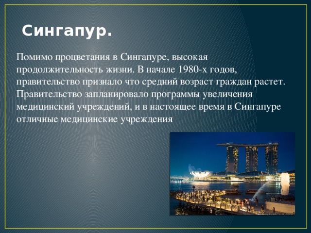 Сингапур. Помимо процветания в Сингапуре, высокая продолжительность жизни. В начале 1980-х годов, правительство признало что средний возраст граждан растет. Правительство запланировало программы увеличения медицинский учреждений, и в настоящее время в Сингапуре отличные медицинские учреждения
