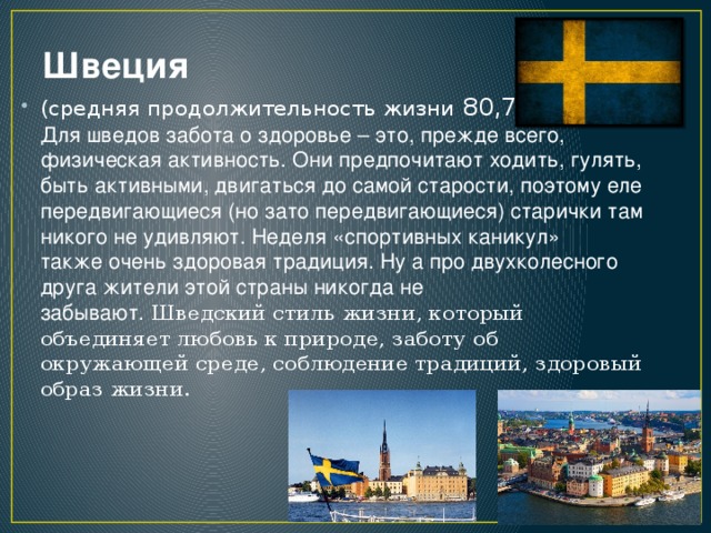 Швеция (средняя продолжительность жизни 80,7лет.) Для шведов забота о здоровье – это, прежде всего, физическая активность. Они предпочитают ходить, гулять, быть активными, двигаться до самой старости, поэтому еле передвигающиеся (но зато передвигающиеся) старички там никого не удивляют. Неделя «спортивных каникул» также очень здоровая традиция. Ну а про двухколесного друга жители этой страны никогда не забывают. Шведский стиль жизни, который объединяет любовь к природе, заботу об окружающей среде, соблюдение традиций, здоровый образ жизни.