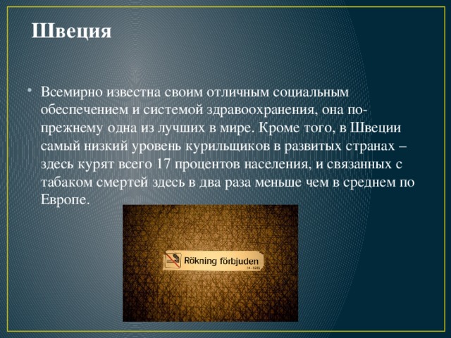 Швеция Всемирно известна своим отличным социальным обеспечением и системой здравоохранения, она по-прежнему одна из лучших в мире. Кроме того, в Швеции самый низкий уровень курильщиков в развитых странах – здесь курят всего 17 процентов населения, и связанных с табаком смертей здесь в два раза меньше чем в среднем по Европе.