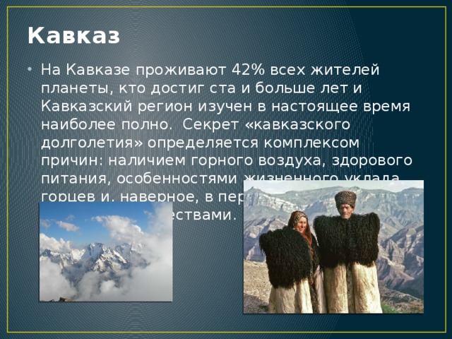 Кавказ На Кавказе проживают 42% всех жителей планеты, кто достиг ста и больше лет и Кавказский регион изучен в настоящее время наиболее полно. Секрет «кавказского долголетия» определяется комплексом причин: наличием горного воздуха, здорового питания, особенностями жизненного уклада горцев и, наверное, в первую очередь их душевными качествами.