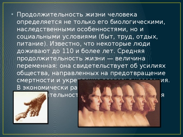 Продолжительность жизни человека определяется не только его биологическими, наследственными особенностями, но и социальными условиями (быт, труд, отдых, питание). Известно, что некоторые люди доживают до 110 и более лет. Средняя продолжительность жизни — величина переменная: она свидетельствует об усилиях общества, направленных на предотвращение смертности и укрепление здоровья населения. В экономически развитых странах средняя продолжительность жизни достигла сегодня 70 лет.
