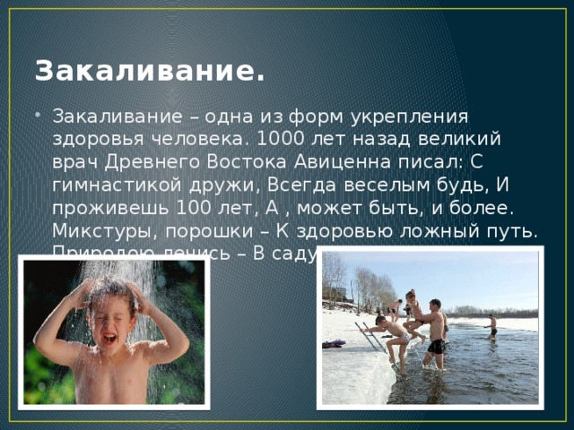 Закаливание. Закаливание – одна из форм укрепления здоровья человека. 1000 лет назад великий врач Древнего Востока Авиценна писал: С гимнастикой дружи, Всегда веселым будь, И проживешь 100 лет, А , может быть, и более. Микстуры, порошки – К здоровью ложный путь. Природою лечись – В саду и чистом поле.