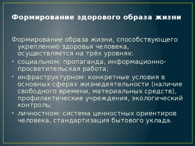 Формирование здорового образа жизни Формирование образа жизни, способствующего укреплению здоровья человека, осуществляется на трёх уровнях: социальном: пропаганда, информационно-просветительская работа; инфраструктурном: конкретные условия в основных сферах жизнедеятельности (наличие свободного времени, материальных средств), профилактические учреждения, экологический контроль; личностном: система ценностных ориентиров человека, стандартизация бытового уклада.