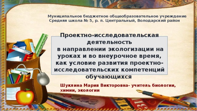 Муниципальное бюджетное общеобразовательное учреждение  Средняя школа № 5, р. п. Центральный, Володарский район Проектно-исследовательская деятельность  в направлении экологизации на уроках и во внеурочное время, как условие развития проектно-исследовательских компетенций обучающихся . Шуклина Мария Викторовна- учитель биологии, химии, экологии 