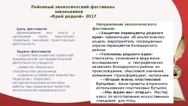 Районный экологический фестиваль школьников «Край родной» 2017 Направления экологического фестиваля: - «Защитим первоцветы родного края» презентации об экологических акциях, мероприятиях, посвящённых охране первоцветов Володарского района. - «Топонимы родного края» стенгазеты, сочинение в виде мини-исследования о географических названиях Володарского района: их происхождении, смысловом значении, изменении (трансформации), написании. - «Вторая жизнь пластиковой бутылки» мини-проекты вторичного использования пластиковых бутылок. - «Мы ждём вас- птицы!» Мастер класс по изготовлению искусственных гнездовий для птиц. Цель фестиваля: формирование эко- опыта у школьника через творческую, социально значимую практическую деятельность   Задачи фестиваля: - содействие развитию проектной, краеведческой, исследовательской деятельности учащихся. - развитие творческих способностей школьников -создание условий для знакомства педагогов с теоретико – методологическими аспектами работы над социальным проектом, экологической направленности.  