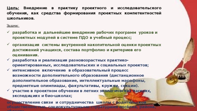 Цель: Внедрение в практику проектного и исследовательского обучения, как средства формирования проектных компетентностей школьников. Задачи: разработка и дальнейшее внедрение рабочих программ уроков и проектных модулей в системе ПДО в учебный процесс; организация системы внутренней накопительной оценки проектных достижений учащихся, состава портфолио и критериев его оценивания. разработка и реализация разновозрастных практико-ориентированных, исследовательских и социальных проектов;  интенсивное включение в образовательный процесс возможности дополнительного образования (дистанционное дополнительное образование, интеллектуальные марафоны, предметные олимпиады, факультативы, кружки, секции). участие в проектном обучении в летних экологических лагерях, экспедициях и био-школах;  осуществление связи и сотрудничества школы с родительской общественностью, социокультурными структурами посёлка, района, области.  